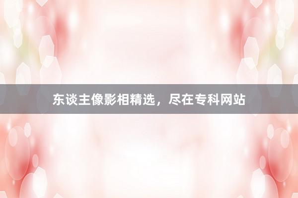 东谈主像影相精选，尽在专科网站