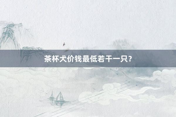 茶杯犬价钱最低若干一只？